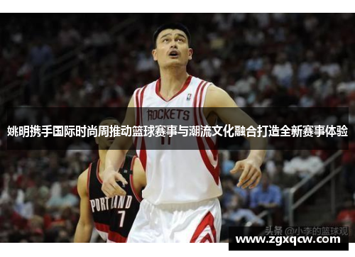 姚明携手国际时尚周推动篮球赛事与潮流文化融合打造全新赛事体验