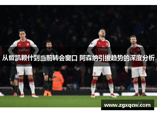 从哲凯赖什到当前转会窗口 阿森纳引援趋势的深度分析