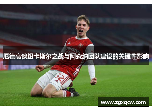 厄德高谈纽卡斯尔之战与阿森纳团队建设的关键性影响