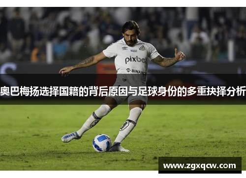 奥巴梅扬选择国籍的背后原因与足球身份的多重抉择分析