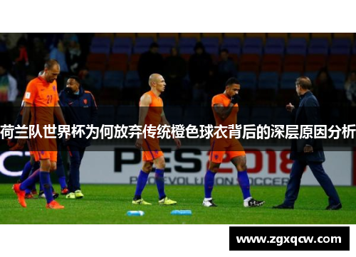 荷兰队世界杯为何放弃传统橙色球衣背后的深层原因分析