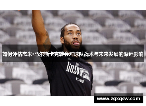 如何评估杰米·马尔斯卡克转会对球队战术与未来发展的深远影响